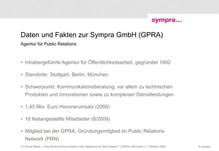 Daten und Fakten zur Sympra GmbH (GPRA)  Agentur für Public Relations Inhabergeführte Agentur für Öffentlichkeitsarbeit, gegründet 1992 Standorte: Stuttgart, Berlin, München Schwerpunkt: Kommunikationsberatung, vor allem zu technischen Produkten und Innovationen sowie zu komplexen Dienstleistungen 1,45 Mio. Euro Honorarumsatz (2008) 18 festangestellte Mitarbeiter (8/2009) Mitglied bei der GPRA, Gründungsmitglied im Public Relations Network (PRN)  | Social Media – Zukunft der Kommunikation oder Spielzeug für Web-Geeks?  | GPRA | München | 7. Oktober 2009 