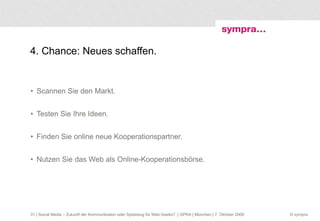 4. Chance: Neues schaffen. Scannen Sie den Markt. Testen Sie Ihre Ideen. Finden Sie online neue Kooperationspartner. Nutzen Sie das Web als Online-Kooperationsbörse.  | Social Media – Zukunft der Kommunikation oder Spielzeug für Web-Geeks?  | GPRA | München | 7. Oktober 2009 