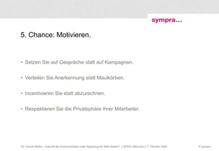5. Chance: Motivieren. Setzen Sie auf Gespräche statt auf Kampagnen. Verteilen Sie Anerkennung statt Maulkörben. Incentivieren Sie statt abzurechnen. Respektieren Sie die Privatsphäre Ihrer Mitarbeiter.  | Social Media – Zukunft der Kommunikation oder Spielzeug für Web-Geeks?  | GPRA | München | 7. Oktober 2009 