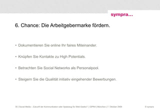 6. Chance: Die Arbeitgebermarke fördern. Dokumentieren Sie online Ihr faires Miteinander. Knüpfen Sie Kontakte zu High Potentials. Betrachten Sie Social Networks als Personalpool. Steigern Sie die Qualität initiativ eingehender Bewerbungen.  | Social Media – Zukunft der Kommunikation oder Spielzeug für Web-Geeks?  | GPRA | München | 7. Oktober 2009 