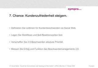 7. Chance: Kundenzufriedenheit steigern. Definieren Sie Leitlinien für Kundenbeschwerden via Social Web. Legen Sie Workflows und Soll-Reaktionszeiten fest. Verschaffen Sie 2.0-Beschwerden absolute Priorität. Messen Sie Erfolg und Funktion des Beschwerdemanagements 2.0.  | Social Media – Zukunft der Kommunikation oder Spielzeug für Web-Geeks?  | GPRA | München | 7. Oktober 2009 