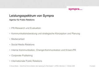 Leistungsspektrum von Sympra  Agentur für Public Relations PR-Research und Evaluation Kommunikationsberatung und strategische Konzeption und Planung Medienarbeit Social Media Relations Interne Kommunikation, Change-Kommunikation und Krisen-PR Corporate Publishing Internationale Public Relations  | Social Media – Zukunft der Kommunikation oder Spielzeug für Web-Geeks?  | GPRA | München | 7. Oktober 2009 