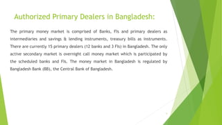 Authorized Primary Dealers in Bangladesh: 
The primary money market is comprised of Banks, FIs and primary dealers as 
intermediaries and savings & lending instruments, treasury bills as instruments. 
There are currently 15 primary dealers (12 banks and 3 FIs) in Bangladesh. The only 
active secondary market is overnight call money market which is participated by 
the scheduled banks and FIs. The money market in Bangladesh is regulated by 
Bangladesh Bank (BB), the Central Bank of Bangladesh. 
5 
 