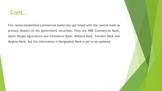 Cont.. 
Five newly-established commercial banks also got listed with the central bank as 
primary dealers of the government securities. They are NRB Commercial Bank, 
South Bangla Agriculture and Commerce Bank, Midland Bank, Farmers Bank and 
Meghna Bank. But the information in Bangladesh Bank is yet to be updated. 
7 
 