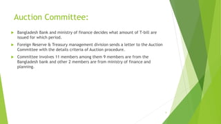 Auction Committee: 
 Bangladesh Bank and ministry of finance decides what amount of T-bill are 
issued for which period. 
 Foreign Reserve & Treasury management division sends a letter to the Auction 
Committee with the details criteria of Auction procedure. 
 Committee involves 11 members among them 9 members are from the 
Bangladesh bank and other 2 members are from ministry of finance and 
planning. 
9 
 