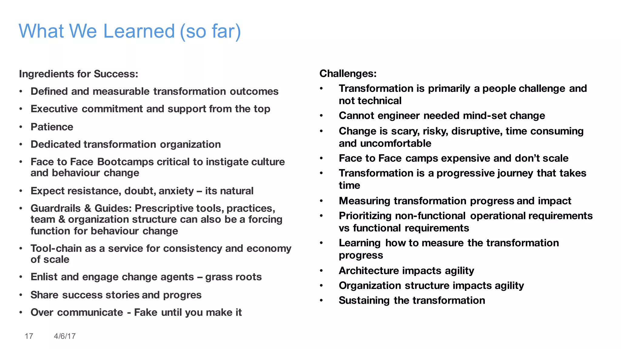 17 4/6/17
What We Learned (so far)
Ingredients for Success:
• Defined and measurable transformation outcomes
• Executive commitment and support from the top
• Patience
• Dedicated transformation organization
• Face to Face Bootcamps critical to instigate culture
and behaviour change
• Expect resistance, doubt, anxiety – its natural
• Guardrails & Guides: Prescriptive tools, practices,
team & organization structure can also be a forcing
function for behaviour change
• Tool-chain as a service for consistency and economy
of scale
• Enlist and engage change agents – grass roots
• Share success stories and progres
• Over communicate - Fake until you make it
Challenges:
• Transformation is primarily a people challenge and
not technical
• Cannot engineer needed mind-set change
• Change is scary, risky, disruptive, time consuming
and uncomfortable
• Face to Face camps expensive and don’t scale
• Transformation is a progressive journey that takes
time
• Measuring transformation progress and impact
• Prioritizing non-functional operational requirements
vs functional requirements
• Learning how to measure the transformation
progress
• Architecture impacts agility
• Organization structure impacts agility
• Sustaining the transformation
 