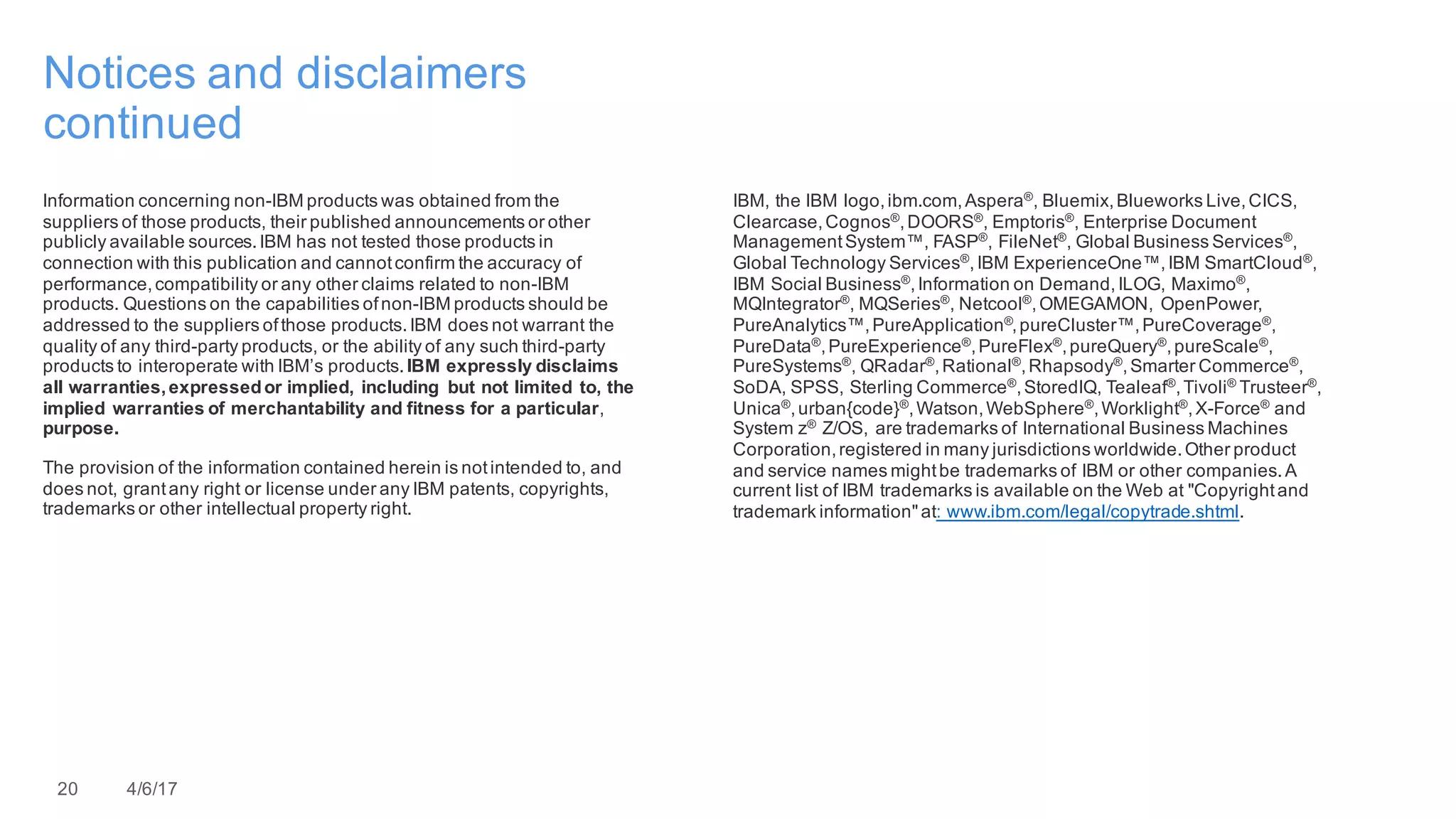 20 4/6/17
Notices and disclaimers
continued
Information concerning non-IBM products was obtained from the
suppliers of those products, their published announcements or other
publicly available sources.IBM has not tested those products in
connection with this publication and cannotconfirm the accuracy of
performance,compatibility or any other claims related to non-IBM
products. Questions on the capabilities ofnon-IBM products should be
addressed to the suppliers ofthose products.IBM does not warrant the
quality of any third-party products, or the ability of any such third-party
products to interoperate with IBM’s products.IBM expressly disclaims
all warranties,expressedor implied, including but not limited to, the
implied warranties of merchantability and fitness for a particular,
purpose.
The provision of the information contained herein is notintended to, and
does not, grantany right or license under any IBM patents, copyrights,
trademarks or other intellectual property right.
IBM, the IBM logo,ibm.com,Aspera®
, Bluemix,Blueworks Live,CICS,
Clearcase,Cognos®
,DOORS®
, Emptoris®
, Enterprise Document
ManagementSystem™, FASP®
, FileNet®
, Global Business Services®
,
Global Technology Services®
,IBM ExperienceOne™,IBM SmartCloud®
,
IBM Social Business®
,Information on Demand,ILOG, Maximo®
,
MQIntegrator®
, MQSeries®
, Netcool®
,OMEGAMON, OpenPower,
PureAnalytics™,PureApplication®
,pureCluster™,PureCoverage®
,
PureData®
,PureExperience®
,PureFlex®
,pureQuery®
,pureScale®
,
PureSystems®
, QRadar®
,Rational®
,Rhapsody®
,Smarter Commerce®
,
SoDA, SPSS, Sterling Commerce®
,StoredIQ, Tealeaf®
,Tivoli®
Trusteer®
,
Unica®
,urban{code}®
,Watson,WebSphere®
,Worklight®
,X-Force®
and
System z® Z/OS, are trademarks of International Business Machines
Corporation,registered in many jurisdictions worldwide.Other product
and service names mightbe trademarks of IBM or other companies.A
current list of IBM trademarks is available on the Web at "Copyrightand
trademark information"at: www.ibm.com/legal/copytrade.shtml.
 