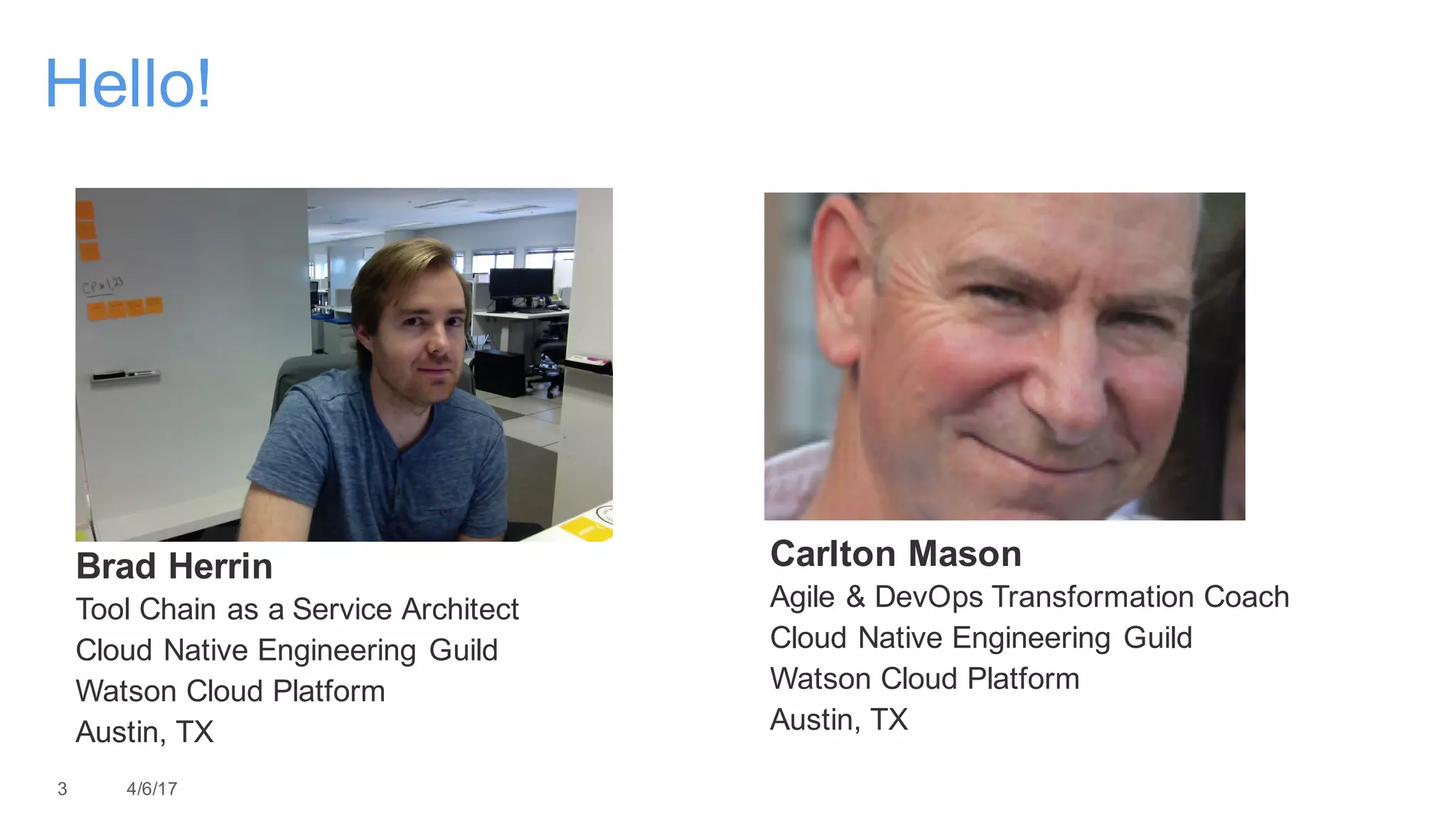 Carlton Mason
Agile & DevOps Transformation Coach
Cloud Native Engineering Guild
Watson Cloud Platform
Austin, TX
3 4/6/17
Hello!
Brad Herrin
Tool Chain as a Service Architect
Cloud Native Engineering Guild
Watson Cloud Platform
Austin, TX
 