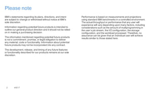 2 4/6/17
Please note
IBM’s statements regarding its plans, directions, and intent
are subject to change or withdrawal without notice at IBM’s
sole discretion.
Information regarding potential future products is intended to
outline our general product direction and it should not be relied
on in making a purchasing decision.
The information mentioned regarding potential future products
is not a commitment, promise, or legal obligation to deliver
any material, code or functionality. Information about potential
future products may not be incorporated into any contract.
The development, release, and timing of any future features
or functionality described for our products remains at our sole
discretion.
Performance is based on measurements and projections
using standard IBM benchmarks in a controlled environment.
The actual throughput or performance that any user will
experience will vary depending upon many factors, including
considerations such as the amount of multiprogramming in
the user’s job stream, the I/O configuration, the storage
configuration, and the workload processed. Therefore, no
assurance can be given that an individual user will achieve
results similar to those stated here.
 