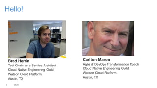 Carlton Mason
Agile & DevOps Transformation Coach
Cloud Native Engineering Guild
Watson Cloud Platform
Austin, TX
3 4/6/17
Hello!
Brad Herrin
Tool Chain as a Service Architect
Cloud Native Engineering Guild
Watson Cloud Platform
Austin, TX
 