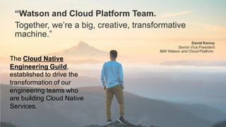 “Watson and Cloud Platform Team.
Together, we’re a big, creative, transformative
machine.”
David Kenny
Senior Vice President
IBM Watson and Cloud Platform
The Cloud Native
Engineering Guild,
established to drive the
transformation of our
engineering teams who
are building Cloud Native
Services.
 