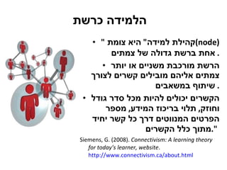הלמידה כרשת " קהילת למידה "  היא צומת  (node)   אחת ברשת גדולה של צמתים .  הרשת מורכבת משניים או יותר צמתים אליהם מובילים קשרים לצורך שיתוף במשאבים .  הקשרים יכולים להיות מכל סדר גודל וחוזק ,  תלוי בריכוז המידע ,  מספר הפרטים המנווטים דרך כל קשר יחיד מתוך כלל הקשרים ".   Siemens, G. (2008).  Connectivism: A learning theory for today’s learner, website .   http://www.connectivism.ca/about.html 