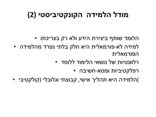 מודל הלמידה   הקונקטיביסטי   (2) הלומד שותף ביצירת הידע ולא רק בצריכתו למידה לא - פורמאלית היא חלק בלתי נפרד מהלמידה הפורמאלית רלוונטיות של נושאי הלימוד ללומד רפלקטיביות ומטא - חשיבה הלמידה היא תהליך אישי ,  קבוצתי וגלובלי  ( קולקטיבי ) 