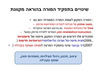 שינויים בתפקיד המורה בהוראה מקוונת המורה המקוון לעומת המורה המסורתי הוא גם :  מעצב ומתכנן  של פעילות לימודית המתרחשת מרחוק ,  מנהל  של הפעילות המקוונת   גם בהיבט הארגוני והחברתי  מומחה תוכן  האחראי ללמידה מרחוק בפועל  ( direct instruction ) .  תפקידים אלו דורשים מן המורה המקוון ,  פיתוח של  מיומנויות הוראתיות חדשות   ( חגית מישר-טל ועדנה טל-אלחסיד , 2006) שינוי בתפקיד המרצה ל מנחה ושותף בקהילה  ( דני בן-צבי  2007)   עיצוב ,  תכנון ,  ניהול פעילויות ,  מומחיות תוכן ,  שותף בקהילה  