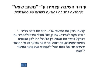 עידוד חשיבה עצמית ע " י  " משוב שואל "  ( המרצה כתגובה להודעה בפורום של סטודנטית ) "... קראתי בעיון את התיעוד שלך ... האם את רואה בלייב - ז ' ורנל מקור ללמידה ?  אם כן ,  אולי תוכלי לפרט ולהסביר את דבריך ?  כאשר את משווה בין הז ' ורנל החי לבין הבלוגים האינפורמטיביים ,  מה דומה ומה שונה בעיניך על פי התיעוד שעשית עד כה ?  האם תוכלי להמחיש זאת מתוך התיעוד עצמו ?" 