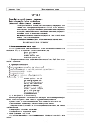 І семестр Клас Дата проведення уроку
УРОК З
Тема. Світ професій «людина —природа».
Екскурсія на робочі місця професійних
працівників сфери «людина —природа»
Мета: розширювати знання учнів про природу; формувати уяв­
лення дітей про природоохоронну діяльність нашої держави;
ознайомитись із професією лісника; розвивати пізнавальну актив­
ність учнів; виховувати любов і бережливе ставлення до природи,
естетичні смаки та екологічну свідомість.
Обладнання: плакати: «Бережіть природу!», «Ліс — наше багат­
ство!», «Ліс — легені країни».
Місце проведення екскурсії: заповідник «Варварівська дача».
ПЛАН ПРОВЕДЕННЯ ЕКСКУРСІЇ
і. Повідомлення теми і мети уроку
— Діти, урок сьогодні у нас незвичайний. На нас чекає надзвичайно цікава
екскурсія. Куди — ви дізнаєтесь, коли відгадаєте загадку.
Влітку шубу одягає,
Восени її скидає,
Всім він затишок дарує,
Захистить і нагодує. (Ліс)
— Правильно, на нас чекає цікава мандрівка до лісу і зустріч із його госпо­
дарем — лісником.
II. Проведення екскурсії
1. Повторення правил поведінки під час екскурсії
• Потрібно йти дружно, не відставати, допомагати одне одному.
• Не ламати гілок дерев і кущів.
• Не знищувати живе.
• Не руйнувати пташиних гнізд, мурашників.
2. Розповідь учителя
Ласкаво просимо в наш дім!
Він, знаю, до вподоби всім.
Це незвичайний дім, дивись:
У ньому дах — небесна вись,
А стіни із живих ялин,
Що дістають аж до хмарин!
Домівка в домі цім — з трави,
Але ти квіти тут не рви!
Червоні, жовті, голубі,—
Дарує квіти ліс тобі!
— Ось ми прийшли до осіннього лісу.
Виблискують у небесній висі жовтою різьбою берези, святковими у своїй красі
стоять золотаво-червоні клени. Навколо вирує чарівна золота осінь.
Прислухайтесь до тихого погойдування дерев. Вони ніби чекали на нас.
— Які дерева ми бачимо перед собою? Що ви про них знаєте?
(По черзі діти наближаються до кожного дерева ірозповідають усе, що зна­
ють про нього.)
— Яку користь приносить ліс людям?
— Чому не можна вирубувати дерева?
3. Гра «Що можна, а що — ні»
Діти розподіляють картки з надписами за двома конвертами: «Можна», «Не
можна».
11
 