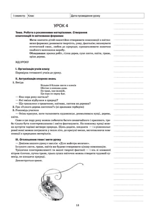 І семестр Клас Дата проведення уроку
УРОК 4
Тема. Робота з рослинними матеріалами. Створення
композицій із квітковими формами
Мета: навчити дітей самостійно створювати композиції з квітко­
вими формами; розвивати творчість, уяву, фантазію; виховувати
естетичний смак, любов до природи; прищеплювати навички
охайного виконання виробу.
Обладнання: зразки робіт, гілки дерев, сухе листя, квіти, трава,
зрізи дерева.
ХІДУРОКУ
I. Організація учнів класу
Перевірка готовності учнів до уроку.
II. Актуалізація опорних знань
1. Бесіда
Більше й більше листя з кленів
Облітає з кожним днем.
По траві, іще зеленій,
Ця пора по парку йде.
— Яка пора року настала?
— Які зміни відбулися в природі?
— Що трапилося з травичкою, квітами, листям на деревах?
2. Гра «З якого дерева листочок?» (зі зразками гербарію)
3. Розповідь учителя
— Осінь-красуня, наче талановита художниця, розмалювала кущі, дерева,
квіти.
Саме в цю пору року можна побачити багато незвичайного і красивого, тре­
ба тільки бути спостережливими і вміти фантазувати. На кожному кроці мож­
на зустріти чарівні витвори природи. Щось додати, поєднати — із різнокольо­
рової осені можна потрапити у тепле літо, до красуні-весни, виготовляючи ком­
позиції з природних матеріалів.
III. Оголошення теми і мети уроку
— Девізом нашого уроку є вислів: «Діло майстра величає».
Із сухого листя, трави, квітів ми будемо створювати цікаву композицію.
Трішечки спостережливості та вашої творчої фантазії — і ось зі зламаної
вітром гілочки, пучка трави, трьох сухих квіточок можна створити чудовий су­
венір, не шкодячи природі.
Демонструється зразок.
13
 