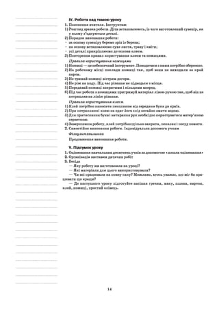 IV. Робота над темою уроку
1. Пояснення вчителя. Інструктаж
1) Розгляд зразка роботи. Діти встановлюють, із чого виготовлений сувенір, як
у ньому з’єднуються деталі.
2) Порядок виконання роботи:
• за основу сувеніру беремо зріз із берези;
• на основу встановлюємо сухе листя, траву і квіти;
• усі деталі прикріплюємо до основи клеєм.
3) Повторення правил користування клеєм та ножицями.
Правила користування ножицями
1) Ножиці — це небезпечний інструмент. Поводитися з ними потрібно обережно.
2) На робочому місці поклади ножиці так, щоб вони не виходили за край
парти.
3) Не тримай ножиці вістрям догори.
4) Не ріж на ходу. Під час різання не підводься з місця.
5) Передавай ножиці закритими і кільцями вперед.
6) Під час роботи з ножицями притримуй матеріал лівою рукою так, щоб він не
потрапляв на лінію різання.
Правила користування клеєм.
1) Клей потрібно наносити пензликом від середини букв до країв.
2) При потраплянні клею на одяг його слід негайно змити водою.
3) Для притискання букв і витирання рук необхідно користуватися матер’яною
серветкою.
4) Завершивши роботу, клей потрібно щільно закрити, пензлик і посуд помити.
2. Самостійне виконання роботи. Індивідуальна допомога учням
Фізкультхвилинка
Продовження виконання роботи.
V. Підсумок уроку
1. Оцінювання навчальних досягнень учнів за допомогою «шкали оцінювання »
2. Організація виставки дитячих робіт
3. Бесіда
— Яку роботу ми виготовляли на уроці?
— Які матеріали для цього використовували?
— Чи всі працювали на повну силу? Можливо, хтось уважає, що міг би пра­
цювати ще краще?
— До наступного уроку підготуйте насіння гречки, маку, пшона, картон,
клей, ножиці, простий олівець.
14
 