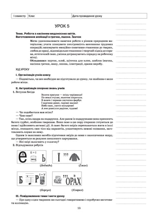 I семестр Клас Дата проведення уроку
УРОК 5
Тема. Робота з насінням медоносних квітів.
Виготовлення аплікаціїз гречки, пшона. їжачок
Мета: удосконалювати навички роботи з різним природним ма­
теріалом; учити планувати послідовність виконання трудових
операцій; виховувати емоційно-позитивне ставлення до тварин,
любов до праці, відповідальне ставлення і творчий підхід до спра­
ви, естетичний смак, уміння дотримуватись порядку на робочому
місці.
Обладнання: картон, клей, щіточка для клею, шаблон їжачка,
насіння гречки, маку, пшона, ілюстрації, зразок виробу.
ХІДУРОКУ
і. Організація учнів класу
— Подивіться, чи все необхідне ви підготували до уроку, чи охайним є ваше
робоче місце.
II. Актуалізація опорних знань учнів
1. Вступна бесіда
Золота красуня — осінь-чарівниця!
По землі ступає, золотом іскриться.
В жовте і червоне листячко фарбує
І картини дивні, чарівні малює!
Пебо синє, листя кольорове!
А яке довкілля радісне, чудове!
— Чи подобається вам осінь?
— Чим саме?
— Так, осінь щедра на подарунки. Але разом із подарунками вона приносить
багато турбот, особливо тваринам. Вони саме в цю пору старанно готуються до
зими і здійснюють активні дії. А саме: багато звірів переселяються жити в інші
місця, очищають своє тіло від паразитів, улаштовують зимові схованки, заго­
товляють корми на зиму.
Одним із важливих засобів підготовки звірів до зими є накопичення жиру,
що утворюється за рахунок посиленого харчування.
— Які звірі залягають у сплячку?
2. Відгадування ребусів
(Ведмідь) (їжак)
(Борсук) (Ховрах)
III.Повідомлення теми і мети уроку
— Про одну з цих тваринок ми сьогодні говоритимемо і спробуємо виготови­
ти аплікацію.
15
 