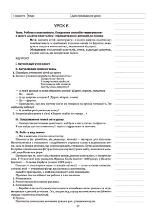 І семестр Клас Дата проведення уроку
УРОК 6
Тема. Робота з пластиліном. Поєднання способів «витягування»
з цілого шматка пластиліну і «примазування» деталей до основи
Мета: навчати дітей «витягувати» з цілого шматка пластиліну;
ознайомлювати з прийомами ліплення овочів та фруктів; вихо­
вувати почуття колективізму, задоволення від праці.
Обладнання: кольоровий пластилін, стеки, підкладні дощечки,
муляжі овочів, дві декоративні тарелі.
ХІДУРОКУ
і. Організація учнів класу
II. Актуалізація опорних знань
1. Перевірка готовності дітей до уроку
2. Бесіда з учнями (проводить дівчинка Осінь)
Щедра осінь і багата
З подарунками прийшла.
Тож дозволь тебе спитати:
Що ти, Осінь, принесла?
— А який урожай із полів збирають восени? (Буряк, морква, капуста)
— Це — овочі.
— А що дозріває в садках? (Груші, яблука, сливи)
— Це — фрукти.
— Пригадаємо, про яку овочеву сім’ю ми говорили на уроках читання? (Про
гарбузову родину)
— А давайте розіграємо цю казку!
3. Інсценізація уривку з пісні «Ходить гарбуз по городу...»
III. Повідомлення теми і мети уроку
— Сьогодні ми виготовимо деякі овочі, які були в нас у гостях, та фрукти.
У нас вийде дві такі композиції: таріль із фруктами та овочами.
IV. Робота над темою
— Ми з вами вже ліпили з пластиліну.
Пластилін (іт. plastilina, від давньогр. ліпний) — матеріал для ліплення.
Виготовляється з очищеного і подрібненого порошку глини з додаванням вос­
ку, сала та інших речовин, що перешкоджають усиханню. Буває різнобарвним.
Потрібен для виконання фігур ескізів для скульптурних робіт, невеликих моде­
лей, виробів малих форм.
Питання про те, кого слід уважати винахідником пластиліну, є суперечли­
вим. У Німеччині ним уважають Франца Колба (патент 1880 року), у Велико­
британії — Вільяма Харбута (патент 1899 року).
Сьогодні є популярним один із жанрів анімації — пластилінова анімація,
в основі якої — створення фігур, виліплених із пластиліну.
Давайте пригадаємо, у якій послідовності слід працювати.
Прийоми та послідовність роботи з пластиліном
1. Розминання.
2. Розкачування (коловими рухами).
3. Зліплювання.
— Вироби з пластиліну можна виготовляти способами «витягування» та «при­
мазування» деталей до основи. Ось, наприклад, грушу виготовляють так (демонс­
трація і пояснення вчителя).
1) Груша.
Пластилін розкачуємо коловими рухами рук, утворюємо кулю.
17
 