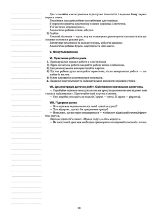 Далі способом «витягування» відтягуємо пластилін і надаємо йому харак­
терних ознак.
Вказівним пальцем робимо заглиблення для корінця.
З окремого шматка пластиліну ліпимо корінець і листочки.
Усі частини «примазуємо».
Аналогічно робимо сливи, яблуко.
2) Гарбуз.
В основі ліплення — куля, яку ми отримуємо, розкачуючи пластилін між до­
лонями коловими рухами рук.
Витягуємо пластилін та заокруглюємо, роблячи прорізи.
Аналогічно робимо буряк, картоплю та інші овочі.
V. Фізкультхвилинка
VI. Практична робота учнів
1. Пригадування правил роботи з пластиліном
1) Перед початком роботи накрийте робоче місце клейонкою.
2) Для розкачування використовуйте картон.
3) Під час роботи руки витирайте серветкою, після завершення роботи — по­
мийте із милом.
4) Ріжте пластилін пластмасовим ножиком.
2. Надання консультацій та індивідуальної допомоги окремим учням
VII. Демонстрація дитячих робіт. Оцінювання навчальних досягнень
— Спробуйте оцінити свою діяльність на уроці за допомогою вже відомої нам
«шкали оцінювання». Приготуйте свої картки з іменем.
— Свої вироби покладіть на тарелі (І група — овочі, II група — фрукти).
VIII. Підсумок уроку
— Хто отримав задоволення від своєї праці на уроці?
— Хто відчуває, що міг би працювати краще?
— Я вважаю, що ви гарно попрацювали — «зібрали» відмінний урожай фрук­
тів і овочів.
Народне прислів’я каже: «Праця годує, а лінь марнує».
— На наступний урок вам необхідно приготувати кольоровий пластилін, стеки.
18
 