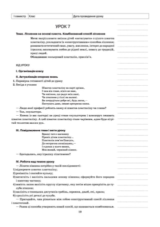 І семестр Клас Дата проведення уроку
УРОК 7
Тема. Ліплення на основі пласта. Комбінований спосіб ліплення
Мета: закріплювати вміння дітей «витягувати» з цілого шматка
пластиліну, ускладнити їх «конструктивним» способом ліплення;
розвивати естетичний смак, увагу, мислення, інтерес до народної
іграшки; виховувати любов до рідної землі, повагу до традицій,
праці людей.
Обладнання: кольоровий пластилін, прислів’я.
ХІДУРОКУ
I. Організація класу
II. Актуалізація опорних знань
1. Перевірка готовності дітей до уроку
2. Бесіда з учнями
Шматок пластиліну на парті дрімає,
І чим він стане, ніхто не знає,
Чи квіткою, що радує всіх нині,
Чи пташкою у гіллі на калині.
Ви потрудіться добре всі, будь ласка,—
Наступить диво, оживе прекрасна казка.
— Люди якої професії роблять казку зі шматка пластиліну чи глини?
— Так,скульптори.
— Кожен із вас сьогодні на уроці стане скульптором і власноруч оживить
шматок пластиліну. А цей шматок пластиліну стане чарівним, адже буде зігрі­
тий теплотою ваших рук.
III. Повідомлення теми і мети уроку
Вранці тато з магазину
Приніс дітям пластиліну...
Пластилін пом’яв Павлусь,
До сестрички посміхнувсь,—
І в руках у нього виник,
Мов живий, червоний півник.
— Здогадались, яку іграшку ліпитимемо?
IV. Робота над темою уроку
— Ліпити півника потрібно у такій послідовності:
1) відокремте шматок пластиліну;
2) розімніть і скатайте кульку;
3) витягніть і виліпіть пальцями основу півника; сформуйте його передню
і хвостову частину;
4) замість лапок виліпіть круглу підставку, яку потім міцно прикріпіть до ту­
луба пташки;
5) виліпіть з тоненьких джгутиків гребінь, сережки, дзьоб, очі, крила;
6) приліпіть усі деталі до тулуба.
— Пригадайте, чим різняться між собою конструктивний спосіб ліплення
і пластичний.
— Разом ці способи утворюють новий спосіб, що називається комбінованим.
19
 