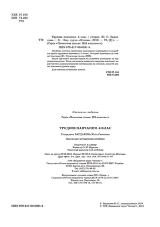 УДК 37.016
ББК 74.263
Т78
Трудове навчання. 4 клас / упоряд. Ю. Є. Барда-
Т78кова.— X. : Вид. група «Основа», 2010. — 78, [2] с. —
(Серія «Початкова школа. Мій конспект»).
ЕЗВК 978-617-00-0591-5.
Посібник містить орієнтовне календарне планування та розроб­
ки уроків трудового навчання у 4 класі, складені відповідно до чин­
ної програми (К.: Початкова школа, 2006).
Задля зручності використання всі розробки розміщені на від­
ривних аркушах. Поля для записів дозволять творчому вчителеві, ко­
ристуючись запропонованими матеріалами як основою, скласти вла­
сні конспекти уроків курсу.
Для вчителів початкової школи.
УДК 37.016
ББК 74.263
Н авчал ьн е видання
Серія «Початкова школа. Мій конспект»
ТРУДОВЕ НАВЧАННЯ. 4 КЛАС
Упорядник БАРДАКОВА Юлія Євгенівна
Навчально-методичний посібник
Редактор О. В. Грабар
Коректор О. М. Журенко
Технічний редактор О. В. Лебедева
Підп. до друку 28.05.2010. Формат 60x90/8. Папір офсет. Гарнітура Шкільна.
Друк офсет. Ум. друк. арк. 10,0. Зам. № 10-06/11-05
TOB «Видавнича група “Основа” ».
Свідоцтво суб’єкта видавничої справи ДК № 2911 від 25.07.2007. Україна,
61001 Харків, вул. Плеханівська, 66.
Тел. (057) 731-96-32.
E-mail: ub@osnova.com.ua
Віддруковано з готових плівок ПП «Тріада+»
Свідоцтво суб’єкта видавничої справи ДК № 1870 від 16.07.2007.
Харків, вул. Киргизька, 19.
Тел.: (057) 757-98-16, 757-98-15.
ISBN 978-617-00-0591-5
© БардаковаЮ. Є., упорядкування, 2010
© ТОВ «Видавнича група “Основа” », 2010
 