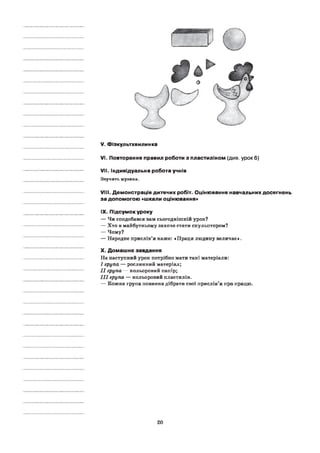 V. Фізкультхвилинка
VI. Повторення правил роботи з пластиліном (див. урок 6)
VII. Індивідуальна робота учнів
Звучить музика.
VIII. Демонстрація дитячих робіт. Оцінювання навчальних досягнень
за допомогою «шкали оцінювання»
IX. Підсумок уроку
— Чи сподобався вам сьогоднішній урок?
— Хто в майбутньому захоче стати скульптором?
— Чому?
— Народне прислів’я каже: «Праця людину величає».
X. Домашнє завдання
На наступний урок потрібно мати такі матеріали:
I група — рослинний матеріал;
I I група — кольоровий папір;
III група — кольоровий пластилін.
— Кожна група повинна дібрати свої прислів’я про працю.
20
 