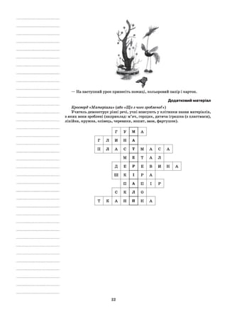 — На наступний урок принесіть ножиці, кольоровий папір і картон.
Додатковий матеріал
Кросворд «Матеріали» (або «Що з чого зроблено?»)
Учитель демонструє різні речі, учні вписують у клітинки назви матеріалів,
з яких вони зроблені (наприклад: м’яч, горщик, дитяча іграшка (з пластмаси),
лінійка, кружка, олівець, черевики, зошит, ваза, фартушок).
г У м А
г л и н А
п л А с Т М А С А
м Е Т А Л
Д Е Р Е В и Н А
ш К І Р А
П А П І р
с к л 0
т к А н И Н А
22
 