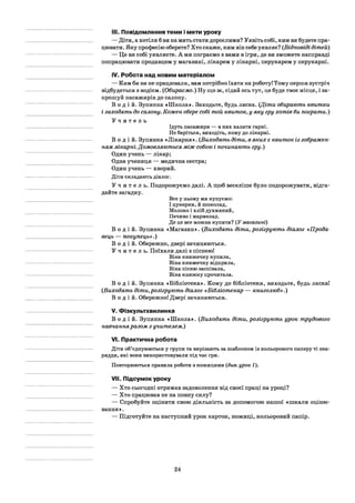 III. Повідомлення теми і мети уроку
— Діти, а хотіли б ви на мить стати дорослими? Уявіть собі, ким ви будете пра­
цювати. Яку професію оберете? Хто скаже, ким він себе уявляє? (Відповіді дітей)
— Це ви собі уявляєте. А ми пограємо з вами в ігри, де ви зможете насправді
попрацювати продавцем у магазині, лікарем у лікарні, перукарем у перукарні.
IV. Робота над новим матеріалом
— Ким би ви не працювали, вам потрібно їхати на роботу! Тому перша зустріч
відбудеться з водієм. (Обираємо.) Ну що ж, сідай ось тут, це буде твоє місце, і за­
прошуй пасажирів до салону.
В о д і й . Зупинка «Школа». Заходьте, будь ласка. (Діти обирають квитки
і заходять до салону. Кожен обере собі той квиток, у яку гру хотів би пограти.)
У ч и т е л ь
Ідуть пасажири — в них халати гарні.
Не баріться, виходіть, кому до лікарні.
В о д і й . Зупинка «Лікарня». (Виходять діти, в яких є квиток із зображен­
ням лікарні. Домовляються між собою і починають гру.)
Один учень — лікар;
Одна учениця — медична сестра;
Один учень — хворий.
Діти складають діалог.
У ч и т е л ь . Подорожуємо далі. А щоб веселіше було подорожувати, відга­
дайте загадку.
Все у ньому ми купуємо:
І цукерки,â шоколад,
Молоко і хліб духмяний,
Печиво і мармелад.
Де це все можна купити? (У магазині)
В о д і й . Зупинка «Магазин». (Виходять діти, розігрують діалог «Прода­
вець — покупець».)
В о д і й . Обережно, двері зачиняються.
У ч и т е л ь . Поїхали далі з піснеюі
Віка книжечку купила,
Віка книжечку відкрила,
Віка пісню заспівала,
Віка книжку прочитала.
В о д і й . Зупинка «Бібліотека». Кому до бібліотеки, виходьте, будь ласкаї
(Виходять діти,розігрують діалог «Бібліотекар — книголюб».)
В о д і й . Обережно! Двері зачиняються.
V. Фізкультхвилинка
В о д і й . Зупинка «Школа». (Виходять діти, розігрують урок трудового
навчанняразом з учителем.)
VI. Практична робота
Діти об’єднуюються у групи та вирізають за шаблоном із кольорового паперу ті зна­
ряддя, які вони використовували під час гри.
Повторюються правила роботи з ножицями (див. урок 1).
VII. Підсумок уроку
— Хто сьогодні отримав задоволення від своєї праці на уроці?
— Хто працював не на повну силу?
— Спробуйте оцінити свою діяльність за допомогою нашої «шкали оціню­
вання».
— Підготуйте на наступний урок картон, ножиці, кольоровий папір.
24
 