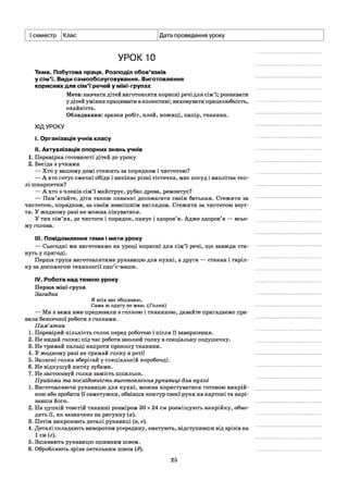 I семестр Клас Дата проведення уроку
УРОК 10
Тема. Побутова праця. Розподіл обов’язків
у сім'ї. Види самообслуговування. Виготовлення
корисних для сім'ї речей у міні-групах
Мета: навчати дітей виготовляти корисні речі для сім’ї; розвивати
у дітей уміння працювати в колективі; виховувати працелюбність,
охайність.
Обладнання: зразки робіт, клей, ножиці, папір, тканина.
ХІДУРОКУ
і. Організація учнів класу
II. Актуалізація опорних знань учнів
1. Перевірка готовності дітей до уроку
2. Бесіда з учнями
— Хто у вашому домі стежить за порядком і чистотою?
— А хто готує смачні обіди і випікає різні тістечка, миє посуд і виплітає теп­
лі шкарпетки?
— А хто з членів сім’ї майструє, рубає дрова, ремонтує?
— Пам’ятайте, діти також повинні допомагати своїм батькам. Стежити за
чистотою, порядком, за своїм зовнішнім виглядом. Стежити за чистотою взут­
тя. У жодному разі не можна лінуватися.
У тих сім’ях, де чистота і порядок, панує і здоров’я. Адже здоров’я — всьо­
му голова.
III. Повідомлення теми і мети уроку
— Сьогодні ми виготовимо на уроці корисні для сім’ї речі, що завжди ста­
нуть у пригоді.
Перша група виготовлятиме рукавицю для кухні, а друга — стакан і таріл­
ку за допомогою технології пап’є-маше.
IV. Робота над темою уроку
Перша міні-група
Загадка
Я всіх вас обшиваю,
Сама ж одягу не маю. (Голка)
— Ми з вами вже працювали з голкою і тканиною, давайте пригадаємо пра­
вила безпечної роботи з голками.
Пам’ятка
1. Перевіряй кількість голок перед роботою і після її завершення.
2. Не кидай голки; під час роботи вколюй голку в спеціальну подушечку.
3. Не тримай пальці напроти проколу тканини.
4. У жодному разі не тримай голку в ротії
5. Запасні голки зберігай у спеціальній коробочці.
6. Не відкушуй нитку зубами.
7. Не застосовуй голки замість шпильок.
Прийоми та послідовність виготовленнярукавиці для кухні
1. Виготовляючи рукавицю для кухні, можна користуватися готовою викрій­
кою або зробити її самотужки, обвівши контур своєї руки на картоні та вирі­
завши його.
2. На цупкій товстій тканині розміром ЗОх 24 см розміщують викрійку, обво­
дять її, як зазначено на рисунку (а).
3. Потім викроюють деталі рукавиці (в, е).
4. Деталі складають виворотом усередину, зметують, відступивши від зрізів на
1 см (г).
5. Зшивають рукавицю зшивним швом.
6. Обробляють зрізи петельним швом (д).
25
 