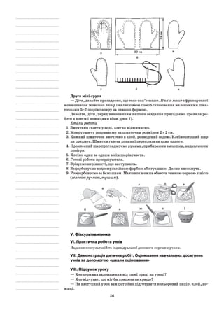 Друга міні-група
— Діти, давайте пригадаємо, що таке пап’є-маше. Пап’є-маше з французької
мови означає жований папір і являє собою спосіб склеювання маленькими шма­
точками 5-7 шарів паперу за певною формою.
Давайте, діти, перед виконанням нашого завдання пригадаємо правила ро­
боти з клеєм і ножицями {див. урок 1).
Етапи роботи
1. Змочуємо газети у воді, злегка віджимаємо.
2. Мокру газету розриваємо на шматочки розміром 2 х 2 см.
3. Кожний шматочок вмочуємо в клей, розведений водою. Клеїмо перший шар
на предмет. Шматки газети повинні перекривати один одного.
4. Проклеєний шар прогладжуємо руками, прибираючи зморшки, видавлюючи
повітря.
5. Клеїмо один за одним вісім шарів газети.
6. Готові роботи просушуються.
7. Зрізуємо нерівності, що виступають.
8. Зафарбовуємо водоемульсійною фарбою або гуашшю. Даємо висохнути.
9. Розфарбовуємо за бажанням. Малюнок можна обвести тонкою чорною лінією
{гелевоюручкою, тушшю).
ЗОсм
V. Фізкультхвилинка
VI. Практична робота учнів
Надання консультацій та індивідуальної допомоги окремим учням.
VII. Демонстрація дитячих робіт. Оцінювання навчальних досягнень
учнів за допомогою «шкали оцінювання»
VIII. Підсумок уроку
— Хто отримав задоволення від своєї праці на уроці?
— Хто відчуває, що міг би працювати краще?
— На наступний урок вам потрібно підготувати кольоровий папір, клей, но­
жиці.
26
 