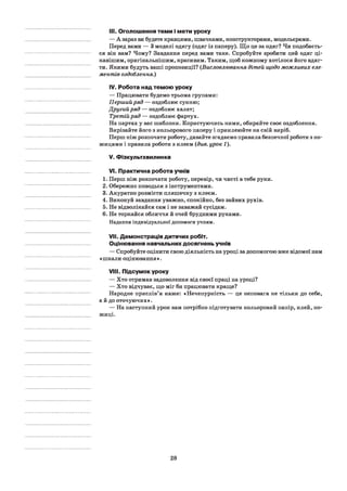 III. Оголошення теми і мети уроку
— А зараз ви будете кравцями, швачками, конструкторами, модельєрами.
Перед вами — 3 моделі одягу (одяг із паперу). Що це за одяг? Чи подобаєть­
ся він вам? Чому? Завдання перед вами таке. Спробуйте зробити цей одяг ці­
кавішим, оригінальнішим, красивим. Таким, щоб кожному хотілося його вдяг­
ти. Якими будуть ваші пропозиції? (Висловлювання дітей щодо можливих еле­
ментів оздоблення.)
IV. Робота над темою уроку
— Працювати будемо трьома групами:
Перший ряд — оздоблює сукню;
Другий ряд — оздоблює халат;
Третій ряд — оздоблює фартух.
На партах у вас шаблони. Користуючись ними, обирайте своє оздоблення.
Вирізайте його з кольорового паперу і приклеюйте на свій виріб.
Перш ніж розпочати роботу, давайте згадаємо правила безпечної роботи з но­
жицями і правила роботи з клеєм {див. урок 1).
V. Фізкультхвилинка
VI. Практична робота учнів
1. Перш ніж розпочати роботу, перевір, чи чисті в тебе руки.
2. Обережно поводься з інструментами.
3. Акуратно розмісти пляшечку з клеєм.
4. Виконуй завдання уважно, спокійно, без зайвих рухів.
5. Не відволікайся сам і не заважай сусідам.
6. Не торкайся обличчя й очей брудними руками.
Надання індивідуальної допомоги учням.
VII. Демонстрація дитячих робіт.
Оцінювання навчальних досягнень учнів
— Спробуйте оцінити свою діяльність на уроці за допомогою вже відомої нам
«шкали оцінювання».
VIII. Підсумок уроку
— Хто отримав задоволення від своєї праці на уроці?
— Хто відчуває, що міг би працювати краще?
Народне прислів’я каже: «Нечепурність — це неповага не тільки до себе,
а й до оточуючих».
— На наступний урок вам потрібно підготувати кольоровий папір, клей, но­
жиці.
28
 