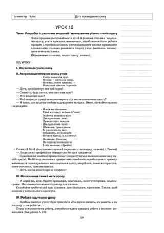 I семестр Клас Дата проведення уроку
УРОК 12
Тема. Розробка іграшкових моделей і макетування різних стилів одягу
Мета: продовжувати знайомити дітей із різними стилями і моделя­
ми одягу; учити вдосконалювати одяг, оздоблювати його, робити
кращим і оригінальнішим; удосконалювати вміння працювати
з ножицями, голкою; розвивати творчу уяву, фантазію; вихову­
вати естетичні смаки.
Обладнання: плакати, моделі одягу, ножиці.
ХІДУРОКУ
і. Організація учнів класу
II. Актуалізація опорних знань учнів
Гострі ножиці в руці,
В голці — нитка на кінці.
Ножиць, голок промінці —
В пальцях швачок і кравців.
— Діти, що підказує вам цей вірш?
— Скажіть, будь ласка, хто шиє нам одяг?
— Хто моделює одяг?
— Які знаряддя праці використовують під час виготовлення одягу?
— Я знаю, що ви дуже любите відгадувати загадки. Отже, слухайте уважно
і відгадуйте.
■ Я всіх вас обшиваю,
Сама ж я одягу не маю. (Голка)
Майстер викував уміло
Два однакових ножі.
Дуже зустрічі зраділи
Два однакових ножі.
Обнялись, і роз’єднати
їх уже ніхто не зміг.
Підкажіть, як називати
Почали відтоді їх. (Ножиці)
Маленьке, біленьке,
По чорному полю плигає
І слід залишає. (Крейда)
• По малій білій річці плаває гарячий пароплав — то вперед, то назад. (Праска)
— Люди яких професій не обходяться без цих предметів?
— Працівники швейної промисловості користуються великою повагою у на­
шій країні. Найбільш масовими професіями швейного виробництва є кравець
масового та індивідуального виготовлення одягу, закрійник, швея-мотористка,
швея-ручниця, прасувальниця.
— Діти, що ви знаєте про ці професії?
III. Оголошення теми і мети уроку
— А зараз ви, діти, будете кравцями, швачками, конструкторами, модель­
єрами. Ми з вами пошиємо спідничку для ляльки.
Спробуйте зробити цей одяг цікавим, оригінальним, красивим. Таким, щоб
кожному хотілось його одягнути.
IV. Робота над темою уроку
— Девізом нашого уроку буде прислів’я «На дерево дивись, як родить, а на
людину — як робить».
Перш ніж розпочати роботу, потрібно згадати правила роботи з голкою і но­
жицями (див. уроки 1,10).
29
 
