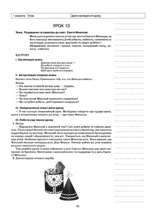 І семестр Клас Дата проведення уроку
УРОК 1з
Тема. Подарунки та сувеніри до свят. Свято Миколая
Мета: розширювати знання учнів про життя Святого Миколая; на
його прикладі виховувати у дітей доброту, чуйність, гуманність та
милосердя; розвивати уяву, фантазію та творчі здібності.
Обладнання: малюнки і зразки, картон, кольоровий папір, но­
жиці, шаблони.
ХІДУРОКУ
I. Організація класу
Дзвоник всім нам дав наказ —
До роботи швидше в клас.
Попрацюєм всі старанно,
Щоб урок пройшов немарно.
II. Актуалізація опорних знань
Звучить пісня Павла Чужинського «Ой, хто, хто Миколая любить*.
Бесіда.
— Ось настав останній місяць року — грудень.
— Якими святами віншуватиме він нас?
— Чи подобається вам свято Миколая?
— Чому?
— Чи всім дітям Миколай приносить подарунки?
— Що потрібно робити, щоб отримати подарунок?
III. Повідомлення теми і мети уроку
— У нас сьогодні незвичайний урок. Ми будемо говорити про чудове свято,
якого з нетерпінням чекають усі діти,— про свято Миколая.
IV. Робота над темою уроку
1. Бесіда
— Народився Миколай у заможній сім’ї і ріс дуже доброю та чуйною дити­
ною. Після смерті батьків він став спадкоємцем великого багатства, яке повністю
віддав бідним та калікам. Миколай часто заходив до помешкання багатодітних
чи хворих людей і обдаровував їх, чим міг. Уважається, що Миколай є захисни­
ком дітей. Особливо врочисто святкують свято Миколая діти. Вони звикли, що
Миколай виконує своєрідну роль Діда Мороза. Увечері майже всі діти чекають
на цього сивочолого дідуся.
Тож давайте разом із вами побуваємо у ролі Святого Миколая для своїх сес­
тричок чи братиків. Виготовимо «миколайчики» та подаруємо їх у день Свято­
го Миколая.
2. Демонстрація готового виробу
31
 