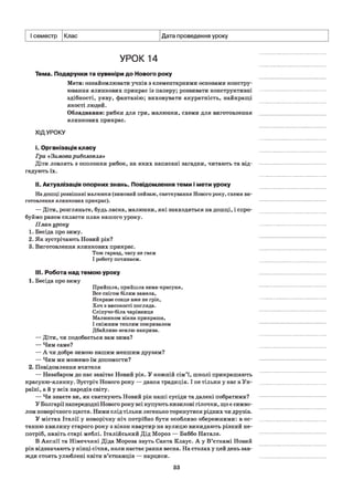 I семестр Клас Дата проведення уроку
УРОК 14
Тема. Подарунки та сувеніри до Нового року
Мета: ознайомлювати учнів з елементарними основами констру­
ювання ялинкових прикрас із паперу; розвивати конструктивні
здібності, уяву, фантазію; виховувати акуратність, найкращі
якості людей.
Обладнання: рибки для гри, малюнки, схеми для виготовлення
ялинкових прикрас.
ХІДУРОКУ
і. Організація класу
Гра «Зимова риболовля»
Діти ловлять з ополонки рибок, на яких написані загадки, читають та від­
гадують їх.
II. Актуалізація опорних знань. Повідомлення теми і мети уроку
На дошці розвішані малюнки (зимовий пейзаж, святкування Нового року, схеми ви­
готовлення ялинкових прикрас).
— Діти, розгляньте, будь ласка, малюнки, які знаходяться на дошці, і спро­
буймо разом скласти план нашого уроку.
План уроку
1. Бесіда про зиму.
2. Як зустрічають Новий рік?
3. Виготовлення ялинкових прикрас.
Тож гаразд, часу не гаєм
І роботу починаєм.
III. Робота над темою уроку
1. Бесіда про зиму
Прийшла, прийшла зима-красуня,
Все снігом білим замела,
Яскраве сонце вже не гріє,
Хоч з високості погляда.
Сліпучо-біла чарівниця
Малюнком вікна прикраша,
І сніжним теплим покривалом
Дбайливо землю накрива.
— Діти, чи подобається вам зима?
— Чим саме?
— А чи добре зимою нашим меншим друзям?
— Чим ми можемо їм допомогти?
2. Повідомлення вчителя
— Незабаром до нас завітає Новий рік. У кожній сім’ї, школі прикрашають
красуню-ялинку. Зустріч Нового року — давня традиція. І не тільки у нас в Ук­
раїні, а й у всіх народів світу.
— Чи знаєте ви, як святкують Новий рік наші сусіди та далекі побратими?
У Болгарії напередодні Нового року всі купують кизилові гілочки, що є симво­
лом новорічного щастя. Ними слід тільки легенько торкнутися рідних чи друзів.
У містах Італії у новорічну ніч потрібно бути особливо обережними: в ос­
танню хвилину старого року з вікон квартир на вулицю викидають різний не­
потріб, навіть старі меблі. Італійський Дід Мороз — Баббо Натале.
В Англії та Німеччині Діда Мороза звуть Санта Клаус. А у В’єтнамі Новий
рік відзначають у кінці січня, коли настає рання весна. На столах у цей день зав­
жди стоять улюблені квіти в’єтнамців — нарциси.
33
 