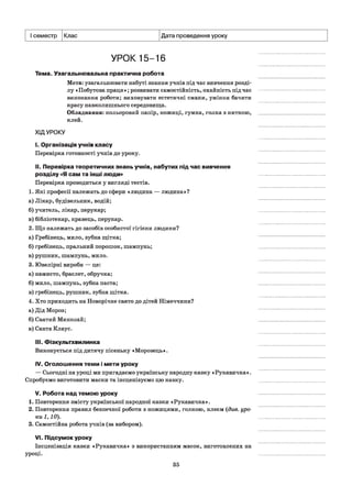 І семестр Клас Дата проведення уроку
УРОК 15-16
Тема. Узагальнювальна практична робота
Мета: узагальнювати набуті знання учнів під час вивчення розді­
лу «Побутова праця »; розвивати самостійність, охайність під час
виконання роботи; виховувати естетичні смаки, уміння бачити
красу навколишнього середовища.
Обладнання: кольоровий папір, ножиці, гумка, голка з ниткою,
клей.
ХІДУРОКУ
I. Організація учнів класу
Перевірка готовності учнів до уроку.
II. Перевірка теоретичних знань учнів, набутих під час вивчення
розділу «Я сам та інші люди»
Перевірка проводиться у вигляді тестів.
1. Які професії належать до сфери «людина — людина»?
а) Лікар, будівельник, водій;
б) учитель, лікар, перукар;
в) бібліотекар, кравець, перукар.
2. Що належать до засобів особистої гігієни людини?
а) Гребінець, мило, зубна щітка;
б) гребінець, пральний порошок, шампунь;
в) рушник, шампунь, мило.
3. Ювелірні вироби — це:
а) намисто, браслет, обручка;
б) мило, шампунь, зубна паста;
в) гребінець, рушник, зубна щітка.
4. Хто приходить на Новорічне свято до дітей Німеччини?
а) Дід Мороз;
б) Святий Миколай;
в) Санта Клаус.
III. Фізкультхвилинка
Виконується під дитячу пісеньку «Морозець».
IV. Оголошення теми і мети уроку
— Сьогодні на уроці ми пригадаємо українську народну казку «Рукавичка».
Спробуємо виготовити маски та інсценізуємо цю казку.
V. Робота над темою уроку
1. Повторення змісту української народної казки «Рукавичка».
2. Повторення правил безпечної роботи з ножицями, голкою, клеєм (див. уро­
ки 1,10).
3. Самостійна робота учнів (за вибором).
VI. Підсумок уроку
Інсценізація казки «Рукавичка» з використанням масок, виготовлених на
уроці.
35
 