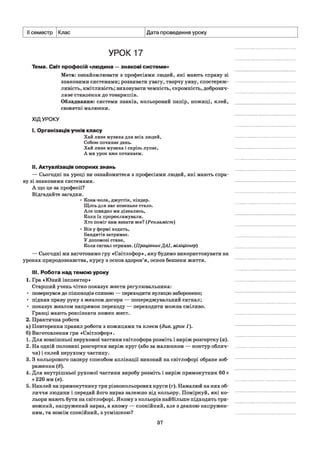 II семестр Клас Дата проведення уроку
УРОК 17
Тема. Світ професій «людина —знакові системи»
Мета: ознайомлювати з професіями людей, які мають справу зі
знаковими системами; розвивати увагу, творчу уяву, спостереж­
ливість, кмітливість; виховувати чемність, скромність, доброзич­
ливе ставлення до товаришів.
Обладнання: системи знаків, кольоровий папір, ножиці, клей,
сюжетні малюнки.
ХІДУРОКУ
І. Організація учнів класу
Хай лине музика для всіх людей,
Собою починає день.
Хай лине музика і скрізь лунає,
А ми урок вже починаєм.
II. Актуалізація опорних знань
— Сьогодні на уроці ви ознайомитеся з професіями людей, які мають спра­
ву зі знаковими системами.
А що це за професії?
Відгадайте загадки.
• Кока-кола, джустік, кіндер.
Щось для нас новеньке стало.
Але швидко ми дізнались,
Коли їх прорекламували.
Хто поміг нам взнати все? (Рекламіст)
• Він у формі ходить,
Бандитів затримає.
У допомозі стане,
Коли сигнал отримає. (ПрацівникДАІ, міліціонер)
— Сьогодні ми виготовимо гру «Світлофор», яку будемо використовувати на
уроках природознавства, курсу з основ здоров’я, основ безпеки життя.
III. Робота над темою уроку
1. Гра «Юний інспектор»
Старший учень чітко показує жести регулювальника:
■ повернувся до пішоходів спиною — переходити вулицю заборонено;
• підняв праву руку з жезлом догори — попереджувальний сигнал;
• показує жезлом напрямок переходу — переходити можна сміливо.
Гравці мають розпізнати кожен жест.
2. Практична робота
а) Повторення правил роботи з ножицями та клеєм (див. урок 1).
б) Виготовлення гри «Світлофор».
1. Для зовнішньої нерухомої частини світлофора розміть і виріж розгортку (а).
2. На одній половині розгортки виріж круг (або за малюнком — контур облич­
чя) і склей нерухому частину.
3. З кольорового паперу способом аплікації виконай на світлофорі обране зоб­
раження (б).
4. Для внутрішньої рухомої частини виробу розміть і виріж прямокутник 60 х
х 220 мм (в).
5. Наклей на прямокутнику три різнокольорових круги (г). Намалюй на них об­
личчя людини і передай його вираз залежно від кольору. Поміркуй, які ко­
льори мають бути на світлофорі. Якому з кольорів найбільше підходить три­
вожний, напружений вираз, а якому — спокійний, але з деякою напружен­
ням, та зовсім спокійний, з усмішкою?
37
 
