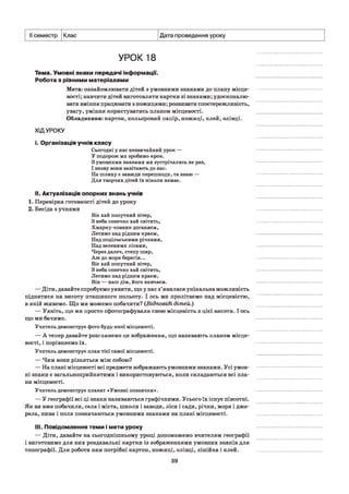II семестр Клас Дата проведення уроку
УРОК 18
Тема. Умовні знаки передачі інформації.
Робота з різними матеріалами
Мета: ознайомлювати дітей з умовними знаками до плану місце­
вості; навчити дітей виготовляти картки зі знаками; удосконалю­
вати вміння працювати з ножицями; розвивати спостережливість,
увагу, уміння користуватись планом місцевості.
Обладнання: картон, кольоровий папір, ножиці, клей, олівці.
ХІДУРОКУ
і. Організація учнів класу
Сьогодні у нас незвичайний урок —
У подорож ми зробимо крок.
З умовними знаками ми зустрічались не раз,
І знову вони завітають до нас.
На шляху є завжди перешкоди, та знаю —
Для творчих дітей їх ніколи немає.
II. Актуалізація опорних знань учнів
1. Перевірка готовності дітей до уроку
2. Бесіда з учнями
Віє хай попутний вітер,
З неба сонечко хай світить,
Хмарку-човник доганяєм,
Летимо над рідним краєм,
Над подільськими річками,
Над зеленими лісами,
Через далеч, степу шир,
Аж до моря берегів...
Віє хай попутний вітер,
З неба сонечко хай світить,
Летимо над рідним краєм,
Він — наш дім, його вивчаєм.
— Діти, давайте спробуємо уявити, що у нас з’явилася унікальна можливість
піднятися на висоту пташиного польоту. І ось ми пролітаємо над місцевістю,
в якій живемо. Що ми можемо побачити? (Відповіді дітей.)
— Уявіть, що ми просто сфотографували свою місцевість з цієї висоти. І ось
що ми бачимо.
Учитель демонструє фото будь-якої місцевості.
— А тепер давайте розглянемо це зображення, що називають планом місце­
вості, і порівняємо їх.
Учитель демонструє план тієї самої місцевості.
— Чим вони різняться між собою?
— На плані місцевості всі предмети зображають умовними знаками. Усі умов­
ні знаки є загальноприйнятими і використовуються, коли складаються всі пла­
ни місцевості.
Учитель демонструє плакат «Умовні позначки».
— У географії всі ці знаки називаються графічними. Усього їх існує півсотні.
Як ви вже побачили, села і міста, школи і заводи, ліси і сади, річки, моря і дже­
рела, ниви і поля позначаються умовними знаками на плані місцевості.
III. Повідомлення теми і мети уроку
— Діти, давайте на сьогоднішньому уроці допоможемо вчителям географії
і виготовимо для них роздавальні картки із зображеннями умовних знаків для
топографії. Для роботи нам потрібні картон, ножиці, олівці, лінійка і клей.
39
 