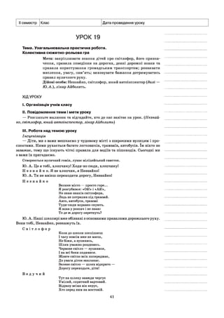 II семестр Клас Дата проведення уроку
УРОК 19
Тема. Узагальнювальна практична робота.
Колективна сюжетно-рольова гра
Мета: закріплювати знання дітей про світлофор, його призна­
чення, правила поведінки на дорогах, деякі дорожні знаки та
правила користування громадським транспортом; розвивати
мислення, увагу, пам’ять; виховувати бажання дотримуватись
правил вуличного руху.
Дійові особи: Незнайко, світлофор, юний автоінспектор (далі —
Ю .А.), лікар Айболить.
ХІДУРОКУ
I. Організація учнів класу
II. Повідомлення теми і мети уроку
— Розгляньте малюнок та відгадайте, хто до нас завітає на урок. (Незнай­
ко, світлофор, юний автоінспектор, лікар Айболить)
III. Робота над темою уроку
Інсценізація
— Діти, ми з вами мешкаємо у чудовому місті з широкими вулицям і про­
спектами. Ними рухається багато легковиків, трамваїв, автобусів. їм ніхто не
заважає, тому що існують чіткі правила для водіїв та пішоходів. Сьогодні ми
з вами їх пригадаємо.
Створюється вуличний гомін, лунає міліцейський свисток.
Ю. А. Це я тобі, хлопчикуі Ходи-но сюди, хлопчикуі
Н е з н а й к о . Я не хлопчик, я НезнайкоІ
Ю. А. Ти не вмієш переходити дорогу, Незнайко!
Н е з н а й к о
Велике місто — просто горе...
Я розгубився: «Ой!» і «Ай!»,
Не знаю знаків світлофора,
Ледь не потрапив під трамвай.
Авто, автобуси, трамваї
Туди-сюди вправно снують.
Я впав у розпач і не знаю:
То де ж дорогу перетнуть?
Ю. А. Наші школярі вже обізнані з основними правилами дорожнього руху.
Вони тобі, Незнайко, розкажуть їх.
С в і т л о ф о р
Коли до школи поспішаєш
І часу зовсім вже не маєш,
Не біжи, а зупинись,
Шлях уважно роздивись.
Червоне світло — зупинися,
І на всі боки подивися.
Жовте світло всіх попереджає,
До уваги діток закликає.
Зелене світло — шлях відкрито —
Дорогу переходьте, діти!
В е д у ч и й
Тут на шляху завжди чергує
Умілий, спритний вартовий.
Відразу всіма він керує,
Хто перед ним на мостовій.
41
 