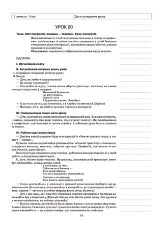 II семестр Клас Дата проведення уроку
УРОК 20
Тема. Світ професій «людина —техніка». Урок-екскурсія
Мета: ознайомити дітей із сучасною технікою, а також із професі­
ями, пов’язаними зі світом техніки; розвивати у дітей бажання
створювати різні конструкції; виховувати працелюбність, уміння
працювати в колективі.
Обладнання: картинки із зображенням різних видів техніки.
ХІДУРОКУ
і. Організація класу
II. Актуалізація опорних знань учнів
1. Перевірка готовності дітей до уроку
2. Бесіда
— Діти, ви любите подорожувати?
— На якому транспорті?
— Відгадайте загадку, і таким чином оберіть транспорт, на якому ми з вами
сьогодні вирушимо у подорож.
Маленький будиночок
По місту біжить,
Дорослі і діти
В будиночку сидять. (Автобус)
— А що то за нитка, що тягнеться, а в клубок не змотаєш? [Дорога)
— Молодці, діти, ви любите загадки і вміло їх відгадуєте.
III. Повідомлення теми і мети уроку
— Діти, сьогодні ми з вами вирушаємо на машинний двір. Там нам покажуть,
і, звісно, розкажуть про види техніки, про сучасну техніку. Ми ознайомимося
з професіями, пов’язаними зі світом техніки. І побачимо дуже багато цікавого
та нового.
IV.Робота над темою уроку
— Девізом нашої подорожі буде таке прислів’я «Землю красить сонце, а лю­
дину — праця».
Сучасна техніка надзвичайно різноманітна: міський транспорт, сільського­
сподарські машини, верстати, побутові прилади. Професій, пов’язаних зі сві­
том техніки, дуже багато.
Конструктори створюють нову техніку, робітники використовують її у своїй
роботі, а наладчики ремонтують.
Є, діти, багато видів техніки. Наприклад, пасажирський транспорт: авто­
бус, автомобіль, літак, катер, поїзд.
• Я не їм вівса, ні сіна,
Дайте випити бензину —
Усіх коней обжену,
Хоч кого наздожену! (Автомобіль)
• Полотно, а не доріжка,
Кінь біжить сороконіжка. (Поїзд)
— Слово «автомобіль» у перекладі з грецької мови означає предмет, що ру­
хається сам. До того часу, коли винайшли автомобіль, усі транспортні засоби —
вози, карети — тягнули за собою тварини (коні, воли, віслюки).
— Хто з вас знає, де і ким був створений перший автомобіль? (Перший ав­
томобіль був створений у Франції, більше ніж двісті років тому. Він рухався
з такою швидкістю, як ходять пішоходи.)
— Колеса перших автомобілів були дерев’яними з металевими обручами.
А вже пізніше з’явилися суцільні гумові шини без повітря всередині. Сучасні
шини автомобілів — це гумові камери, що наповнюються повітрям.
43
 