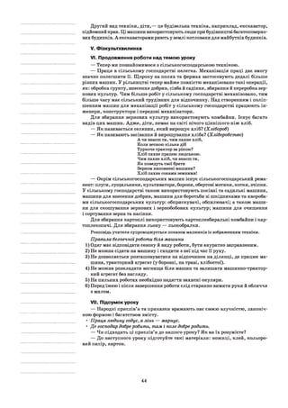 Другий вид техніки, діти,— це будівельна техніка, наприклад, екскаватор,
підйомний кран. Ці машини використовують люди при будівництві багатоповерхо­
вих будинків. А екскаваторами риють у землі котловани для майбутніх будинків.
V. Фізкультхвилинка
VI. Продовження роботи над темою уроку
— Тепер ми познайомимося з сільськогосподарською технікою.
— Праця в сільському господарстві нелегка. Механізація праці дає змогу
значно полегшити її. Щороку на полях та фермах застосовують дедалі більше
різних машин. У рільництві тепер майже повністю механізовано такі операції,
як: обробка ґрунту, внесення добрив, сівба й садіння, збирання й переробка зер­
нових культур. Чим більше робіт у сільському господарстві механізовано, тим
більше часу має сільський трудівник для відпочинку. Над створенням і поліп­
шенням машин для механізації робіт у сільському господарстві працюють ін­
женери, конструктори і передові механізатори.
Для збирання зернових культур використовують комбайни. Існує багато
видів цих машин. Адже, діти, немає на світі нічого ціннішого ніж хліб.
— Як називається селянин, який вирощує хліб? (Хлібороб)
— Як називають засівання й вирощування хліба? (Хліборобство)
А чи знаєш ти, чим пахне хліб,
Коли весною кілька діб
Туркоче трактор за рікою7
Хліб пахне працею людською.
Чим пахне хліб, чи знаєш ти,
Як поведуть твої брати
Зерном наповнені машини?
Хліб пахне соками земними!
— Окрім сільськогосподарських машин існує сільськогосподарський рема­
нент: плуги, лущильники, культиватори, борони, обертові мотики, котки, зчіпки.
У сільському господарстві також використовують посівні та садильні машини,
машини для внесення добрив, машини для боротьби зі шкідниками та хвороба­
ми сільськогосподарських культур: обприскувачі, обпилювачі; а також маши­
ни для скошування зернових і зернобобових культур; машини для очищення
і сортування зерна та насіння.
Для збирання картоплі використовують картоплезбиральні комбайни і кар­
топлекопачі. Для збирання льону — льонобралки.
Розповідь учителя супроводжується показом малюнків із зображенням техніки.
Правила безпечноїроботи біля машини
1) Одяг має відповідати сезону й виду роботи, бути акуратно заправленим.
2) Не можна сідати на машину і сходити з неї під час її руху.
3) Не дозволяється розташовуватися на відпочинок на ділянці, де працює ма­
шина, тракторний агрегат (у борозні, на траві, хлібостої).
4) Не можна розкладати вогнища біля машин та залишати машинно-трактор-
ний агрегат без нагляду.
5) На пильних роботах необхідно надягти захисні окуляри.
6) Перед їжею і після завершення роботи слід старанно вимити руки й обличчя
з милом.
VII. Підсумок уроку
— Народні прислів’я та приказки вражають нас своєю влучністю, лаконіч­
ною формою і багатством змісту.
• Праця людину годує, а лінь — марнує.
• Де господар добреробить, там і поле добреродить.
— Чи підходять ці прислів’я до нашого уроку? Як ви їх розумієте?
— До наступного уроку підготуйте такі матеріали: ножиці, клей, кольоро­
вий папір, картон.
44
 
