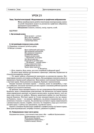 II семестр Клас Дата проведення уроку
УРОК 21
Тема. Технічні конструкції. Моделювання за графічним зображенням
Мета: ознайомлювати дітей із технічними конструкціями; навчи­
ти дітей створювати моделі за допомогою графічних зображень;
виховувати працелюбність.
Обладнання: плакати, ножиці, папір, картон, клей.
ХІДУРОКУ
і. Організація класу
Поки ще малі — учіться
Все у світі ви робити,
Навчатись, трудитися —
І цікаво буде жити.
II. Актуалізація опорних знань учнів
1. Перевірка готовності дітей до уроку
2. Бесіда з учнями
Кран підйомний край дороги,
Мов журавлик довгоногий,
Мов журавлик-журавель
Із небачених земель.
Поверта до мене шию:
— Полетів би, та не вмію.
Хоч багато маю сил —
Я важкий та ще й без крил.
— Не журись! — втішаю крана —
Скоро я дорослим стану
І змайструю все як слід —
Будеш крано-вертоліт.
Т. Коломієць
— Діти, скажіть, будь ласка, для чого потрібний підйомний кран?
— До якого виду техніки він належить: транспорт, побутова, будівельна чи
сільськогосподарська техніка?
— Усі важкі роботи в будівництві виконують за допомогою машин. Екс­
каваторами копають котловани для будівель. Бульдозерами згортають землю та
вирівнюють будівельний майданчик. Важливими помічниками будівельників
є під’ємні крани. Вони різняться за формою, будовою і призначенням.
Основні частини під’ємних кранів — станина, візок чи автомобіль, і стрі­
ла з лебідкою. Спільною частиною для всіх кранів і основним робочим органом
є лебідка для підняття вантажу.
Ці машини люди використовують під час спорудження багатоповерхових
будинків, вони є незамінними помічниками. За допомогою під’ємних кранів
люди переміщують вантажі, які мають велику масу, на різну висоту, чого лю­
дина сама ніколи не зробить. Щороку виростають майже на очах багатопо­
верхові будинки. Під’ємні крани не тільки використовують під час зведен­
ня будівель, також — на заводах і фабриках, на різних підприємствах, на за­
лізничних станціях і в портах. За допомогою під’ємного крану завантажують
і розвантажують вагони, кораблі, машини. їх створюють люди для полегшен­
ня своєї праці. І щоб на них працювати, слід багато знати.
Однією з основних будівельних професій є професія водія під’ємного крана.
Вона дуже відповідальна, потребує точності, уважності в роботі.
III. Повідомлення теми і мети уроку
Відкривається дошка, і діти читають тему уроку «Ми — майбутні будівельники».
Будівельником я хочу стати,—
Міста великі будувати,
І прикрашать країну нашу,—
Її робити пишну і багату.
45
 