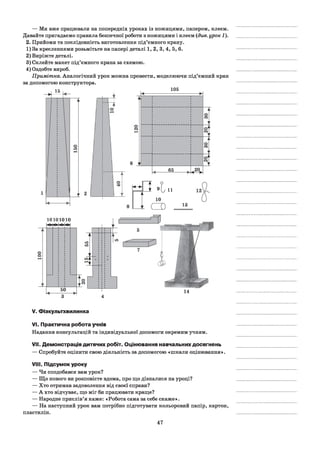 — Ми вже працювали на попередніх уроках із ножицями, папером, клеєм.
Давайте пригадаємо правила безпечної роботи з ножицями і клеєм (див. урок 1).
2. Прийоми та послідовність виготовлення під’ємного крану.
1) За кресленнями розьмітьте на папері деталі 1,2, 3, 4, 5, 6.
2) Виріжте деталі.
3) Склейте макет під’ємного крана за схемою.
4) Оздобте вироб.
Примітка. Аналогічний урок можна провести, моделюючи під’ємний кран
за допомогою конструктора.
15
6 V
105
65
г й e t / 11
10
О )
А
13
о
о
10101010
50 14
V. Фізкультхвилинка
VI. Практична робота учнів
Надання консультацій та індивідуальної допомоги окремим учням.
VII. Демонстрація дитячих робіт. Оцінювання навчальних досягнень
— Спробуйте оцінити свою діяльність за допомогою «пікали оцінювання».
VIII. Підсумок уроку
— Чи сподобався вам урок?
— Що нового ви розповісте вдома, про що дізналися на уроці?
— Хто отримав задоволення від своєї справи?
— А хто відчуває, що міг би працювати краще?
— Народне прислів’я каже: «Робота сама за себе скаже».
— На наступний урок вам потрібно підготувати кольоровий папір, картон,
пластилін.
47
 