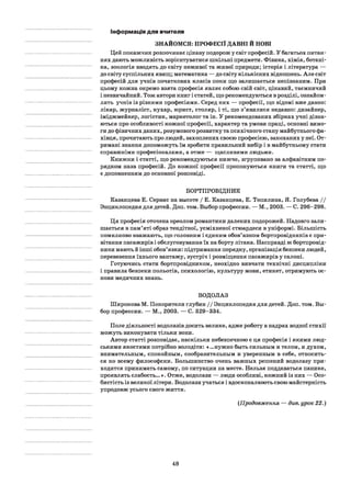 Інформація для вчителя
ЗНАЙОМСЯ: ПРОФЕСІЇ ДАВНІ Й НОВІ
Цей покажчик розпочинає цікаву подорож у світ професій. У багатьох питан­
нях дають можливість зорієнтуватися шкільні предмети. Фізика, хімія, ботані­
ка, зоологія вводять до світу неживої та живої природи; історія і література —
до світу суспільних явищ; математика — до світу кількісних відношень. Але світ
професій для учнів початкових класів поки що залишається непізнаним. При
цьому кожна окремо взята професія являє собою свій світ, цікавий, таємничий
і незвичайний. Тож автори книг і статей, що рекомендуються в розділі, ознайом­
лять учнів із різними професіями. Серед них — професії, що відомі вже давно:
лікар, журналіст, кухар, юрист, столяр, і ті, що з’явилися недавно: дизайнер,
іміджмейкер, логістик, маркетолог та ін. У рекомендованих збірках учні дізна­
ються про особливості кожної професії, характер та умови праці, основні вимо­
ги до фізичних даних, розумового розвитку та психічного стану майбутнього фа­
хівця, прочитають про людей, захоплених своєю професією, закоханих у неї. От­
римані знання допоможуть їм зробити правильний вибір і в майбутньому стати
справжніми професіоналами, а отже — щасливими людьми.
Книжки і статті, що рекомендуються нижче, згруповано за алфавітним по­
рядком назв професій. До кожної професії пропонуються книги та статті, що
є доповненням до основної розповіді.
БОРТПРОВІДНИК
Казанцева Е. Сервис на высоте / Е. Казанцева, Е. Топилина, Я. Голубева / /
Энциклопедия для детей. Доп. том. Выбор профессии. — М., 2003. — С. 296-298.
Ця професія оточена ореолом романтики далеких подорожей. Надовго зали­
шається в пам’яті образ тендітної, усміхненої стюардеси в уніформі. Більшість
помилково вважають, що головним і єдиним обов’язком бортпровідників є при­
вітання пасажирів і обслуговування їх на борту літака. Насправді ж бортпровід­
ники мають й інші обов’язки: підтримання порядку, організація безпеки людей,
перевезення їхнього вантажу, зустріч і розміщення пасажирів у салоні.
Готуючись стати бортпровідником, неохідно вивчати технічні дисципліни
і правила безпеки польотів, психологію, культуру мови, етикет, отримують ос­
нови медичних знань.
ВОДОЛАЗ
Широкова М. Покорители глубин / / Энциклопедия для детей. Доп. том. Вы­
бор профессии. — М., 2003. — С. 329-334.
Поле діяльності водолазів досить велике, адже роботу в надрах водної стихії
можуть виконувати тільки вони.
Автор статті розповідає, наскільки небезпечною є ця професія і якими люд­
ськими якостями потрібно володіти: «...нужно быть сильным и телом, и духом,
внимательным, спокойным, сообразительным и уверенным в себе, относить­
ся ко всему философски. Большинство очень важных решений водолазу при­
ходится принимать самому, по ситуации на месте. Нельзя поддаваться панике,
проявлять слабость... *. Отже, водолази — люди особливі, кожний із них — Осо­
бистість із великої літери. Водолази учаться і вдосконалюють свою майстерність
упродовж усього свого життя.
(.Продовження — див. урок 22.)
48
 