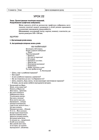 II семестр Клас Дата проведення уроку
УРОК 22
Тема. Проектування технічних моделей.
Розроблення графічних зображень
Мета: навчити дітей за допомогою графічних зображень виго­
товляти технічні моделі; розвивати у дітей уміння працювати
в колективі; виховувати працелюбність.
Обладнання: кольоровий папір; картон; ножиці; пластилін; до­
щечка розміром 100 х 100 мм.
ХІДУРОКУ
I. Організація учнів класу
II. Актуалізація опорних знань учнів
ЩО НАЙКРАЩЕ?
Не вгадать тобі нізащо,
Котра з іграшок найкраща!
— Знаю!
Трактор заводний!
— Зовсім ні.
— Ну тоді це пароплав!
— Не вгадав.
— Зрозуміло: це літак.
— Знов не так.
— Електрична залізниця!
— Помилився.
— Добре, відповідь я дам:
Та, яку зробив ти самі
А. Костецький
— Діти, у вас є улюблені іграшки?
— Які саме?
— А які улюблені іграшки у дівчаток?
— Як ви ставитеся до них і чи бережете їх?
— Діти, скажіть, будь ласка, чи ви власноруч виготовили іграшки?
— Я знаю, що ви дуже любите відгадувати загадки.
• Загадковий сяє Марс,
Може, хтось живе там?
Понесе до Марсу нас
Мов стріла,., (ракета).
• Від цього навкруги
Набираються снаги.
Тільки ранок настає,
Виглянь у віконце!
Всім життя воно дає,
Променисте... (сонце).
• Океани й континенти,
Гори й ліси, міста й поля,—
Це твоя планета.
Називається вона... (Земля).
• Ті-ті-ті... Його сигнали
В морі судно наздогнали.
Капітан повинен знати,
Звідкіля штормів чекати,
Де цунамі може бути,
А пильнує це... (супутник).
• В небі куля вогняна,
Має довгий хвіст вона.
То не зірка, не планета.
Здогадалися?.. (Комета).
49
 
