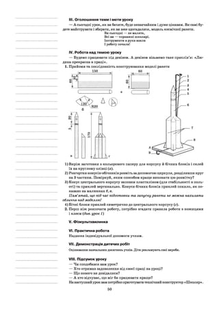 III. Оголошення теми і мети уроку
— А сьогодні урок, як ви бачите, буде незвичайним і дуже цікавим. Ви самі бу­
дете майструвати і збирати, як ви вже здогадалися, модель космічної ракети.
Ви сьогодні — не малята,
Всі ви — справжні школярі.
Інструменти в руки взяли
І роботу почали!
IV. Робота над темою уроку
— Будемо працювати під девізом. А девізом візьмемо таке прислів’я: «Лю­
дина прекрасна в праці».
1. Прийоми та послідовність конструювання моделі ракети
< -----
>
V
i l l
f i l l ! i l
1) Виріж заготовки з кольорового паперу для корпусу й бічних блоків і склей
їх на круглому олівці (а).
2) Розгортки конусів-обічників розміть за допомогою циркуля, розділивши круг
на 3 частини. Поміркуй, яким способом краще виконати цю розмітку?
3) Конус центрального корпусу заповни пластиліном (для стабільності в поль­
оті) та приклей вертикально. Конуси бічних блоків приклей похило, як по­
казано на малюнках б, в.
Пам’ятай, що під час підготовки та запуску ракети не можна нахиляти
обличчя над моделлю!
4) Бічні блоки приклей симетрично до центрального корпусу (г).
2. Перш ніж розпочати роботу, потрібно згадати правила роботи з ножицями
і клеєм (див. урок 1)
V. Фізкультхвилинка
VI. Практична робота
Надання індивідуальної допомоги учням.
VII. Демонстрація дитячих робіт
Оцінювання навчальних досягнень учнів. Діти рекламують свої вироби.
VIII. Підсумок уроку
— Чи сподобався вам урок?
— Хто отримав задоволення від своєї праці на уроці?
— Що нового ви довідалися?
— А хто відчуває, що міг би працювати краще?
Нанаступний урок вам потрібно приготувати технічний конструктор «Школяр».
50
 