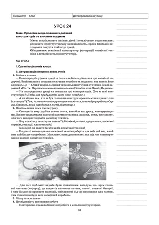 семестр Клас Дата проведення уроку
УРОК 24
Тема. Проектне моделювання з деталей
конструкторів за власним задумом
Мета: закріплювати вміння дітей із технічного моделювання;
розвивати конструкторську винахідливість, прояв фантазії; ви­
ховувати почуття любові до праці.
Обладнання: технічний конструктор, фотографії космічної тех­
ніки з деталей металоконструктора.
ХІДУРОКУ
I. Організація учнів класу
II. Актуалізація опорних знань учнів
1. Бесіда з учнями
— На попередніх уроках праці та інших ви багато дізналися про космічні по­
дорожі. Знайомилися з першим космічним кораблем та людиною, яка вивела його
в космос. Це — Юрій Гагарін. Перший український штучний супутник Землі на­
званий «Січ-1». Першим космонавтом незалежної України став Леонід Каденюк.
— На попередньому уроці ми говорили про конструкторів. Хто ж такі кон­
структори? (Люди, які придумують щось нове, невідоме.)
— А чи відомо вам, хто ж був головним конструктором космічних ракет, хто
їх створив? (Так, головним конструктором космічнихракет був українець Сер­
гій Корольов, який народився в місті Житомир.)
2. Повідомлення теми і мети уроку
— Сьогодні я хочу, щоб ви також стали, хоча б на час уроку, конструктора­
ми. Ви вже моделювали паперові макети космічних апаратів, отже, вже знаєте,
для чого використовувати космічну техніку.
— Яку космічну техніку ви знаєте? (Космічні ракети, супутники, космічні
кораблі, станції, планетоходи)
— Молодці! Ви знаєте багато видів космічної техніки!
— На дошці висять зразки космічної техніки, оберіть для себе той вид, який
вам найбільше сподобався. Можливо, вони допоможуть вам під час конструю­
вання власної космічної техніки.
— Для того щоб ваші вироби були цікавішими, нагадую, що, крім голов­
ної частини (корпусу), до апаратів належать антени, панелі, сонячні батареї,
і чим більше ви проявите фантазії, кмітливості під час виконання цих частин,
тим цікавішим буде ваш космічний корабель.
3. Фізкультхвилинка
4. Послідовність виконання роботи
— Повторюємо правила безпечної роботи з металоконструктором.
53
 