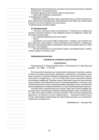 • Закручуючи гвинти викруткою, не можна сильно на неї натискати, щоб вона
не зіскочила і не поранила руки.
• Не можна тримати в роті гвинти, гайки та інші деталі.
— Приготуйте необхідні інструменти.
5. Індивідуальна робота
— Працюйте самостійно або в парі з однокласником, але ваші космічні апа­
рати повинні мати власний задум, тобто різнитися між собою, ви повинні вміти
пояснити, для чого створена та чи інша деталь.
6. Демонстрація готових виробів
III. Підсумок уроку
— 12 квітня святкують День космонавтики. У нашій школі відбудеться
виставка технічної творчості, тому найкращі моделі ми відберемо і разом пре­
зентуємо на цій виставці.
— Хто отримав задоволення від своєї праці?
— Чому?
— Я вважаю, що ви дуже добре попрацювали, створили нові космічні мо­
делі. Можливо, хтось виросте і також прославить нашу Україну, як Корольов.
Для цього вам необхідно багато працювати і пам’ятати народне прислів’я «Пра­
ця годує, а лінь марнує».
— На наступний урок слід підготувати картон, кольоровий папір, лінійку,
олівець, аркуш у клітинку, клей.
Інформація для вчителя
ЗНАЙОМСЯ: ПРОФЕСІЇ ДАВНІ Й НОВІ
ГОДИННИКАР
Сапожников JI. А. Упругое сердце часов / / Сапожников JI. А. Семь больших
спасибо. — К., 1986. — С. 37-68.
Це захоплююча розповідь про появу різних годинників: сонячних, водних,
пісочних, вогняних, механічних, кварцових, електронних і про відомих і неві­
домих тодішніх і нинішніх майстрів-годинникарів, про їхню нелегку і дуже ці­
каву працю. У середні віки «...для того чтобы делать часы, нужно было освоить
много разных профессий. Часовщик ковал и закаливал железо не хуже кузнеца,
стругал дерево, как заправский столяр, по ювелирному работал с золотом, с дра­
гоценными камнями, владел секретами резьбы по мрамору и литья. Часы были не
просто приборами для измерения времени, но еще и произведениями искусства».
Сьогодні праця годинникарів стала іншою. Проте вона також потребує спе­
ціальних знань із математики, особливо геометрії, фізики, хімії, слюсарної спра­
ви. «Еще очень важно, любит ли человек механику... Если точные механизмы не
удивляют и не волнуют, не стоит и время терять, — часовщик из тебя не полу­
чится!». Для професії годинникаря ще є важливими такі риси, як: посидючість,
старанність та акуратність.
(Продовження — див. урок 26.)
54
 