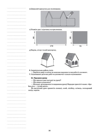 в) Домалюй припуски для оклеювання.
г) Розміть дах і підставку за кресленням.
д) Виріж, зігни і склей розгортку.
6. Індивідуальна робота учнів
— Виріжте двері та вікна за власним задумом та наклейте їх на макет.
7. Оцінювання дитячих робіт за допомогою «пікали оцінювання»
III.Підсумок уроку
— Що вдалося вам сьогодні на уроці?
— Що нового дізнались?
— Молодці, ви впоралися із завданням уроку! Народне прислів’я каже: «Зро­
бив діло — гуляй сміло».
На наступний урок принесіть ножиці, клей, лінійку, олівець, кольоровий
папір, картон.
56
 